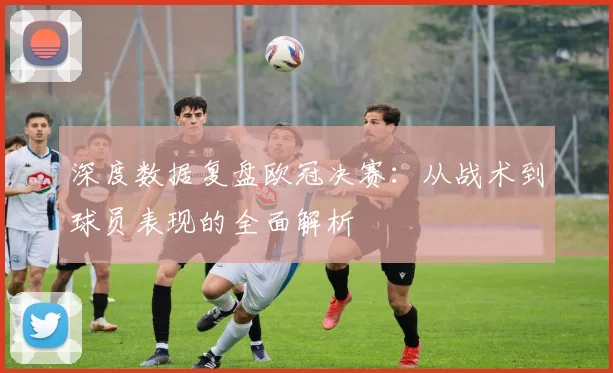 深度数据复盘欧冠决赛:从战术到球员表现的全面解析