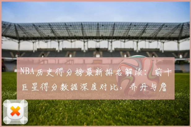 NBA历史得分榜最新排名解读：前十巨星得分数据深度对比，乔丹与詹姆斯领衔传奇
