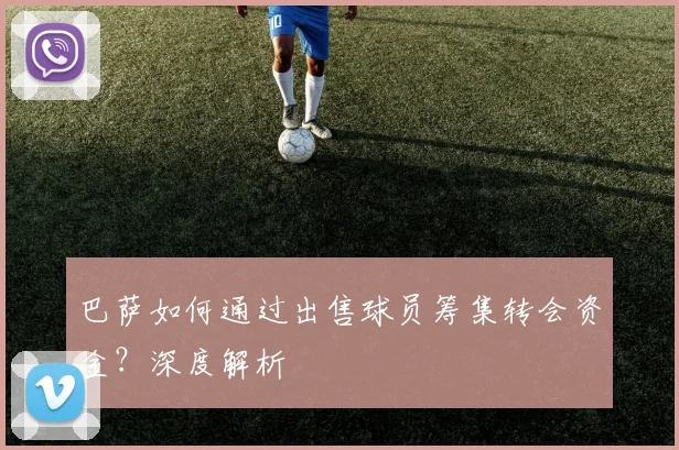 巴萨如何通过出售球员筹集转会资金？深度解析