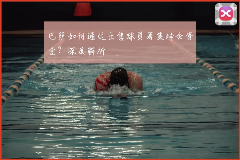 巴萨如何通过出售球员筹集转会资金?深度解析