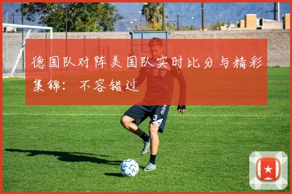 德国队对阵美国队实时比分与精彩集锦:不容错过
