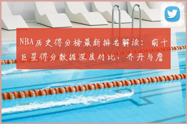 NBA历史得分榜最新排名解读：前十巨星得分数据深度对比，乔丹与詹姆斯领衔传奇