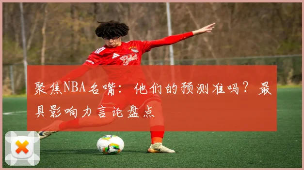 聚焦NBA名嘴：他们的预测准吗？最具影响力言论盘点